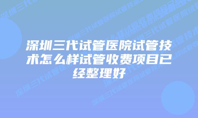 深圳三代试管医院试管技术怎么样试管收费项目已经整理好