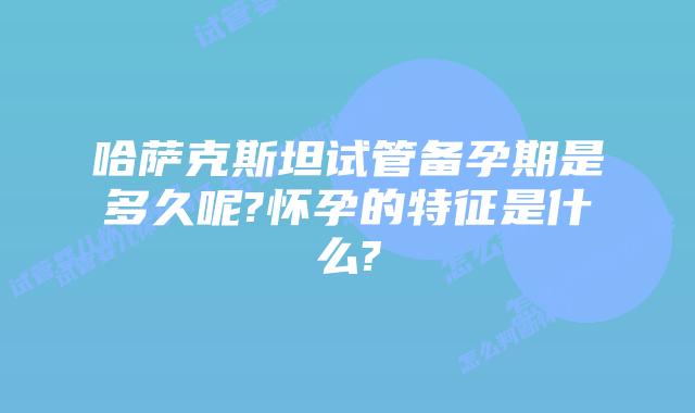 哈萨克斯坦试管备孕期是多久呢?怀孕的特征是什么?