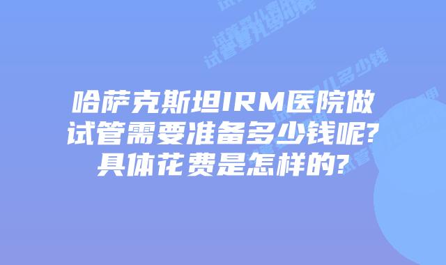 哈萨克斯坦IRM医院做试管需要准备多少钱呢?具体花费是怎样的?