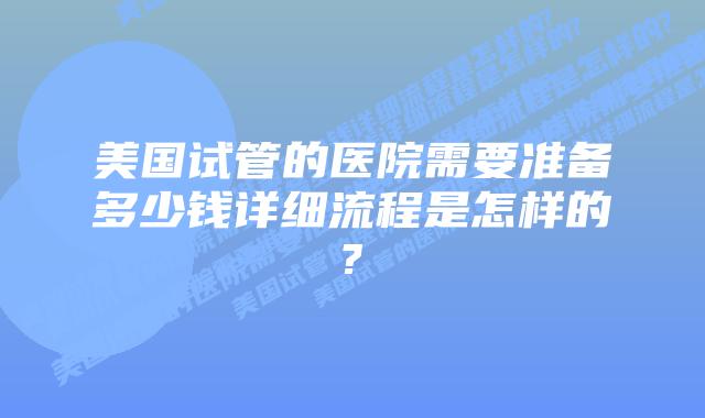 美国试管的医院需要准备多少钱详细流程是怎样的?