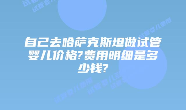 自己去哈萨克斯坦做试管婴儿价格?费用明细是多少钱?