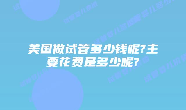 美国做试管多少钱呢?主要花费是多少呢?