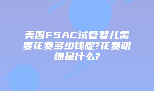 美国FSAC试管婴儿需要花费多少钱呢?花费明细是什么?