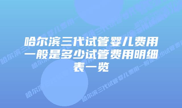 哈尔滨三代试管婴儿费用一般是多少试管费用明细表一览