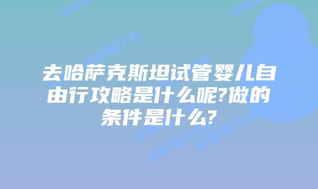 去哈萨克斯坦试管婴儿自由行攻略是什么呢?做的条件是什么?