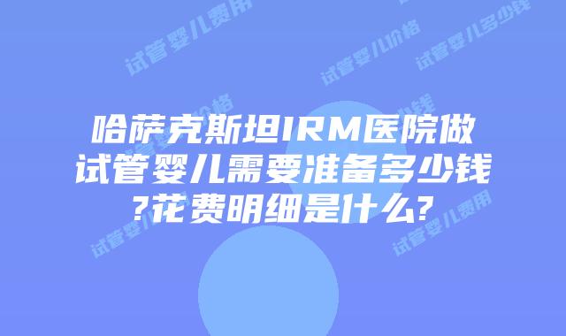 哈萨克斯坦IRM医院做试管婴儿需要准备多少钱?花费明细是什么?