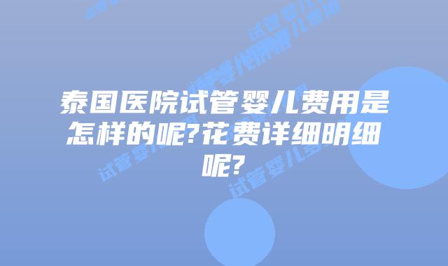 泰国医院试管婴儿费用是怎样的呢?花费详细明细呢?
