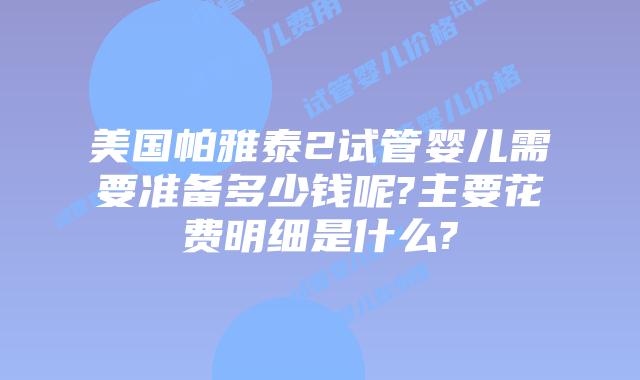 美国帕雅泰2试管婴儿需要准备多少钱呢?主要花费明细是什么?
