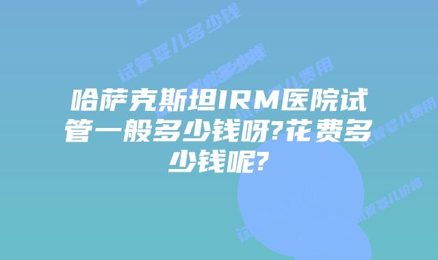 哈萨克斯坦IRM医院试管一般多少钱呀?花费多少钱呢?