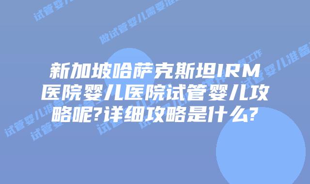 新加坡哈萨克斯坦IRM医院婴儿医院试管婴儿攻略呢?详细攻略是什么?