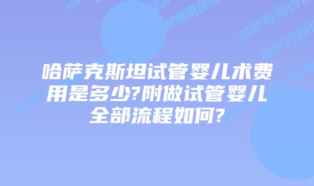 哈萨克斯坦试管婴儿术费用是多少?附做试管婴儿全部流程如何?