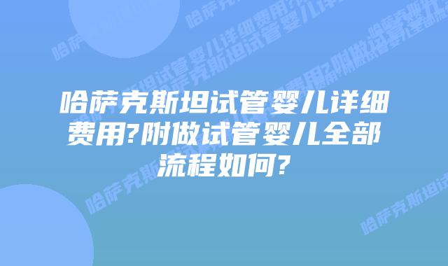 哈萨克斯坦试管婴儿详细费用?附做试管婴儿全部流程如何?