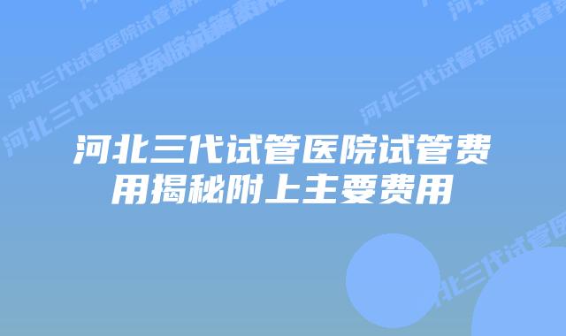 河北三代试管医院试管费用揭秘附上主要费用