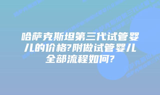 哈萨克斯坦第三代试管婴儿的价格?附做试管婴儿全部流程如何?