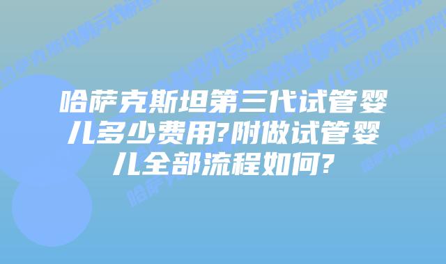 哈萨克斯坦第三代试管婴儿多少费用?附做试管婴儿全部流程如何?