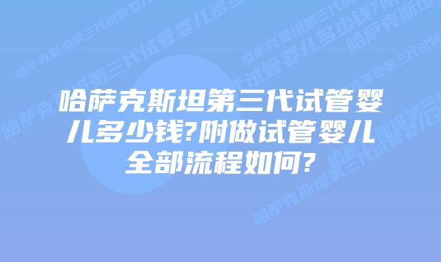 哈萨克斯坦第三代试管婴儿多少钱?附做试管婴儿全部流程如何?