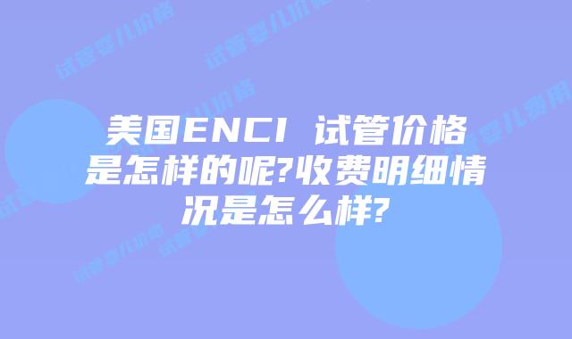 美国ENCI 试管价格是怎样的呢?收费明细情况是怎么样?