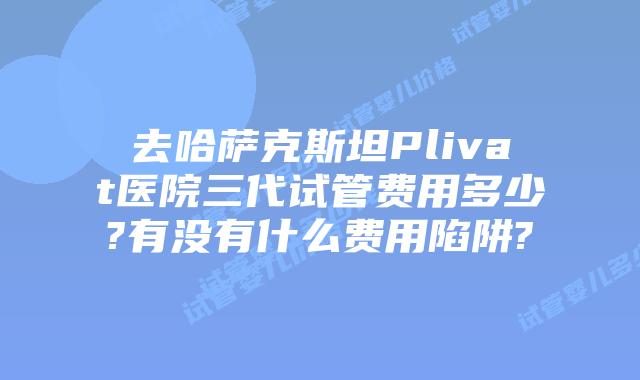 去哈萨克斯坦Plivat医院三代试管费用多少?有没有什么费用陷阱?