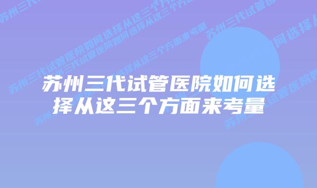 苏州三代试管医院如何选择从这三个方面来考量