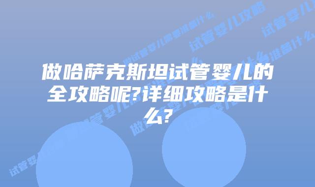 做哈萨克斯坦试管婴儿的全攻略呢?详细攻略是什么?
