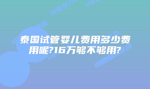 泰国试管婴儿费用多少费用呢?16万够不够用?