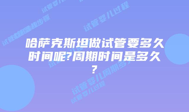 哈萨克斯坦做试管要多久时间呢?周期时间是多久?