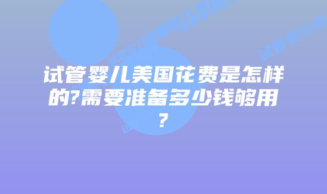 试管婴儿美国花费是怎样的?需要准备多少钱够用?