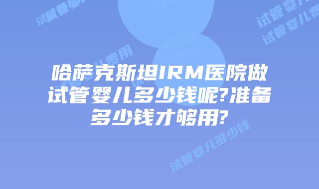 哈萨克斯坦IRM医院做试管婴儿多少钱呢?准备多少钱才够用?