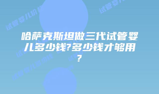 哈萨克斯坦做三代试管婴儿多少钱?多少钱才够用?