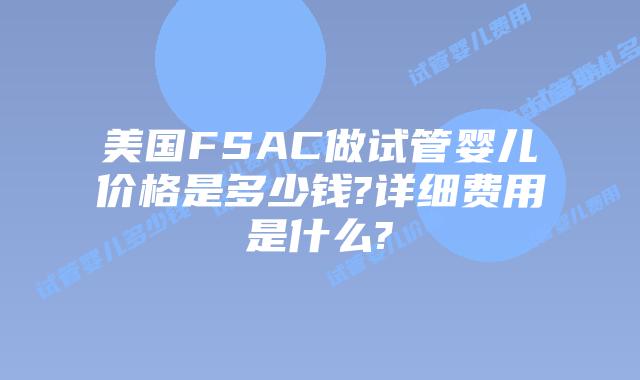 美国FSAC做试管婴儿价格是多少钱?详细费用是什么?