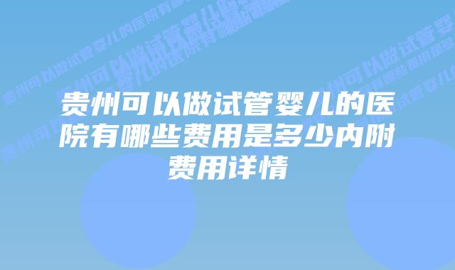 贵州可以做试管婴儿的医院有哪些费用是多少内附费用详情