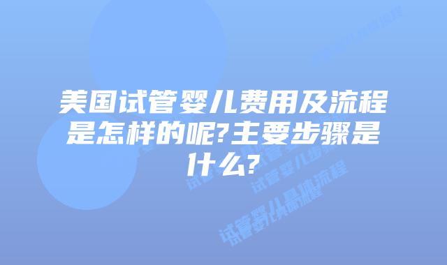 美国试管婴儿费用及流程是怎样的呢?主要步骤是什么?