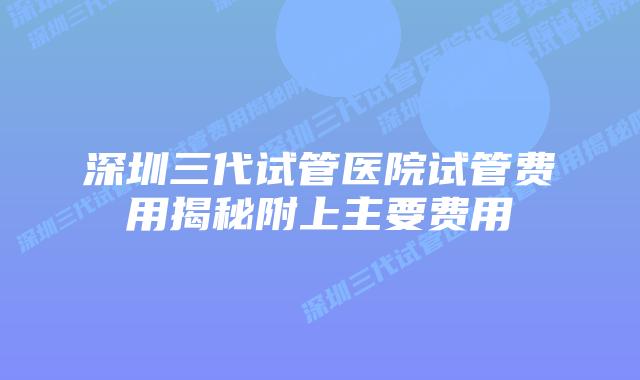 深圳三代试管医院试管费用揭秘附上主要费用