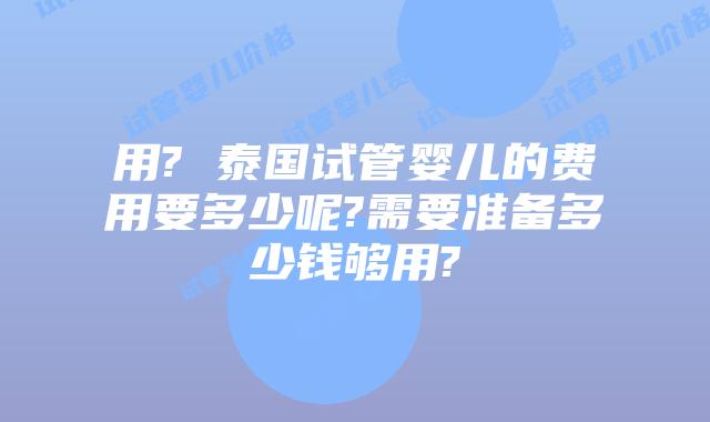 用? 泰国试管婴儿的费用要多少呢?需要准备多少钱够用?
