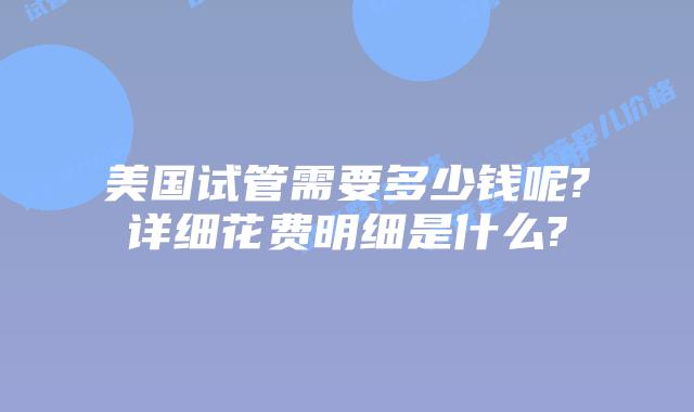 美国试管需要多少钱呢?详细花费明细是什么?