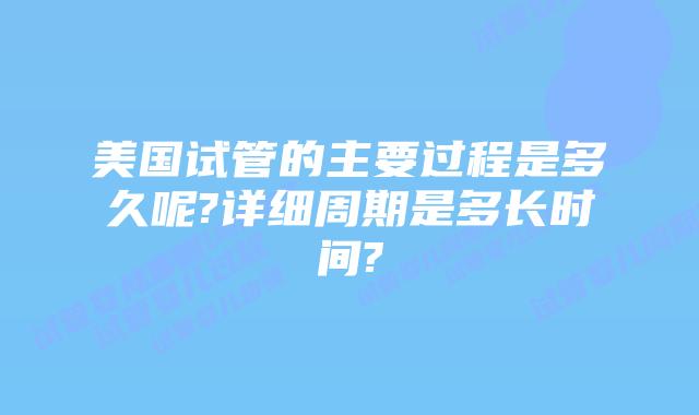 美国试管的主要过程是多久呢?详细周期是多长时间?