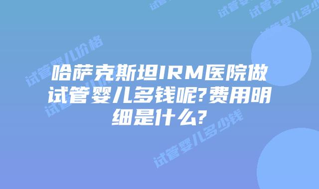 哈萨克斯坦IRM医院做试管婴儿多钱呢?费用明细是什么?