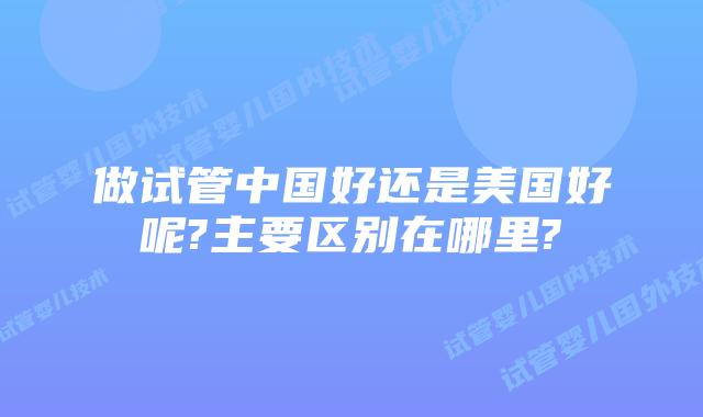 做试管中国好还是美国好呢?主要区别在哪里?