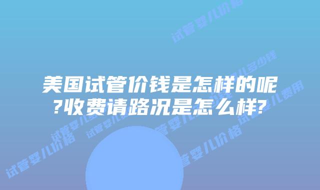 美国试管价钱是怎样的呢?收费请路况是怎么样?