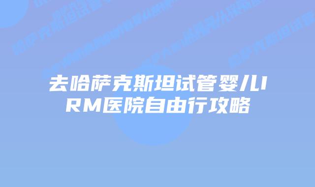 去哈萨克斯坦试管婴儿IRM医院自由行攻略