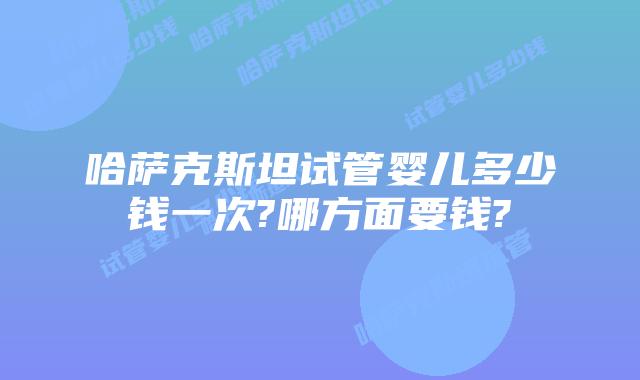 哈萨克斯坦试管婴儿多少钱一次?哪方面要钱?