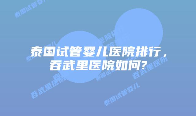 泰国试管婴儿医院排行，吞武里医院如何?