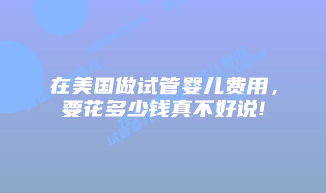 在美国做试管婴儿费用，要花多少钱真不好说!
