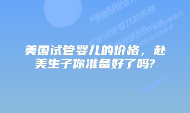 美国试管婴儿的价格，赴美生子你准备好了吗?