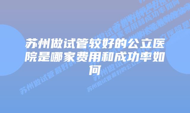 苏州做试管较好的公立医院是哪家费用和成功率如何