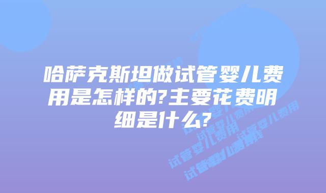 哈萨克斯坦做试管婴儿费用是怎样的?主要花费明细是什么?