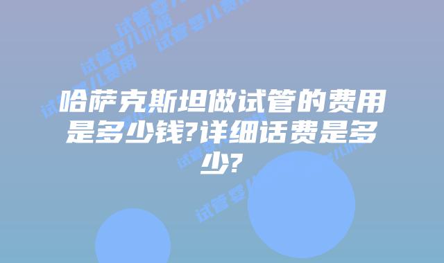 哈萨克斯坦做试管的费用是多少钱?详细话费是多少?
