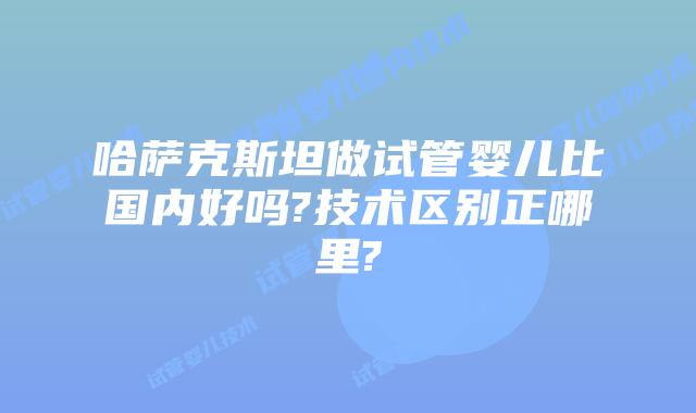 哈萨克斯坦做试管婴儿比国内好吗?技术区别正哪里?