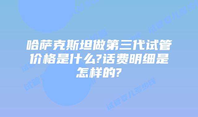 哈萨克斯坦做第三代试管价格是什么?话费明细是怎样的?