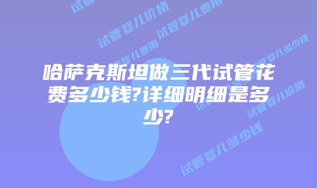 哈萨克斯坦做三代试管花费多少钱?详细明细是多少?